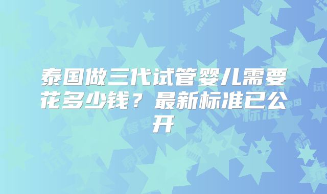 泰国做三代试管婴儿需要花多少钱？最新标准已公开
