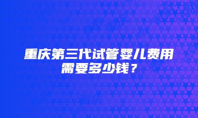 重庆第三代试管婴儿费用需要多少钱?