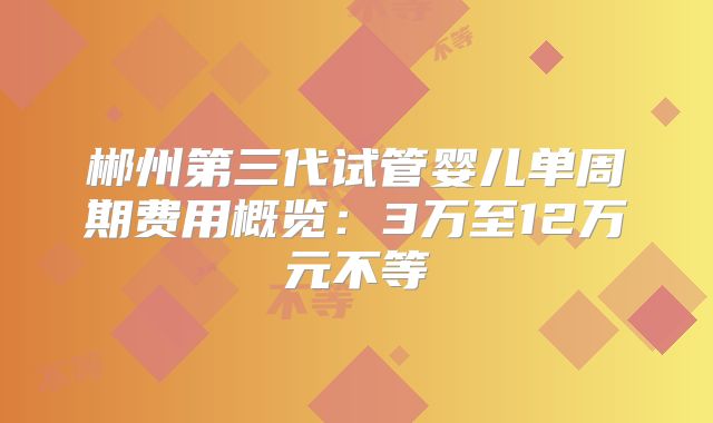 郴州第三代试管婴儿单周期费用概览：3万至12万元不等