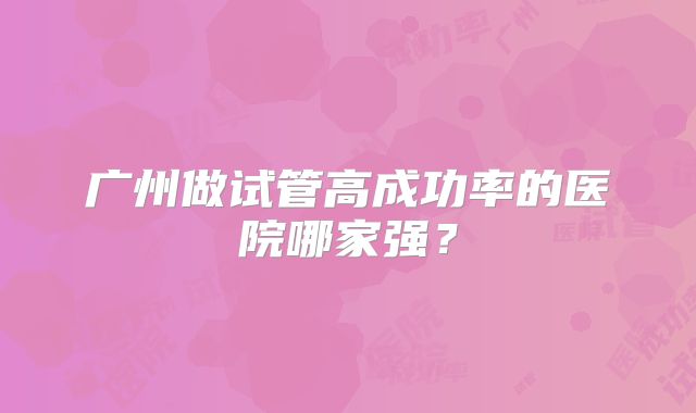 广州做试管高成功率的医院哪家强?