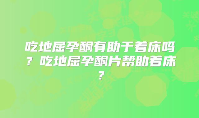 吃地屈孕酮有助于着床吗？吃地屈孕酮片帮助着床？
