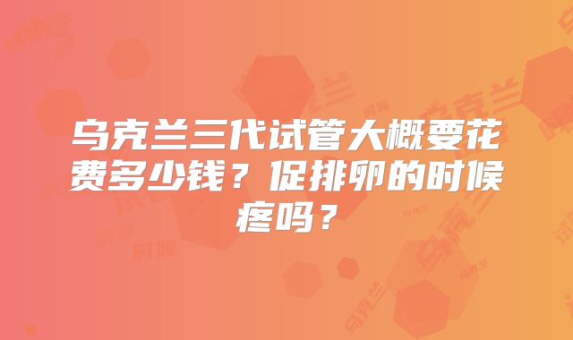 乌克兰三代试管大概要花费多少钱?促排卵的时候疼吗?