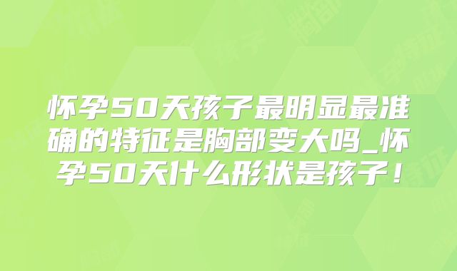 怀孕50天孩子最明显最准确的特征是胸部变大吗_怀孕50天什么形状是孩子!