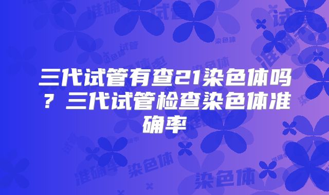 三代试管有查21染色体吗？三代试管检查染色体准确率