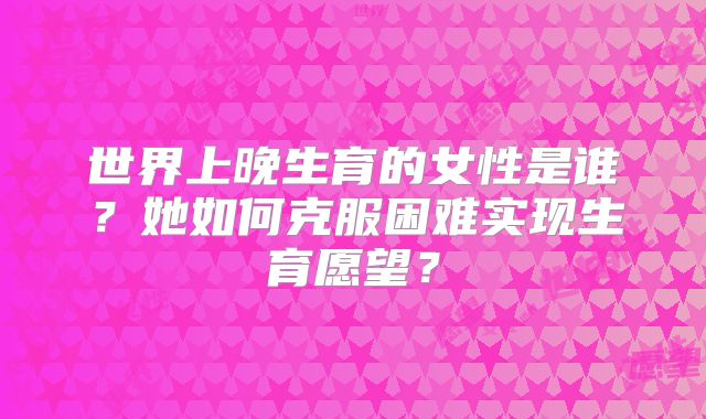世界上晚生育的女性是谁?她如何克服困难实现生育愿望?