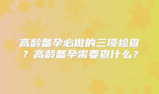 高龄备孕必做的三项检查？高龄备孕需要查什么？