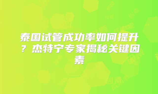 泰国试管成功率如何提升？杰特宁专家揭秘关键因素