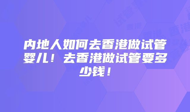 内地人如何去香港做试管婴儿!去香港做试管要多少钱!