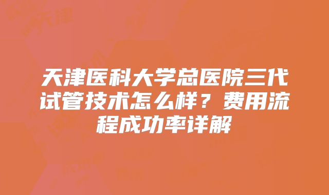 天津医科大学总医院三代试管技术怎么样?费用流程成功率详解