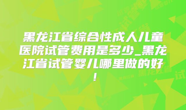 黑龙江省综合性成人儿童医院试管费用是多少_黑龙江省试管婴儿哪里做的好！