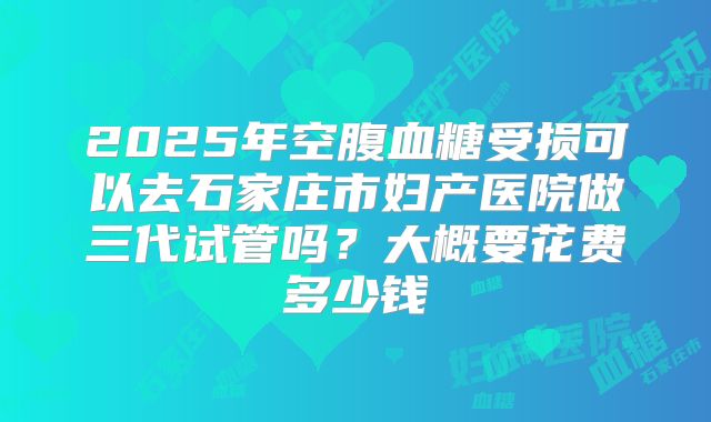 2025年空腹血糖受损可以去石家庄市妇产医院做三代试管吗?大概要花费多少钱