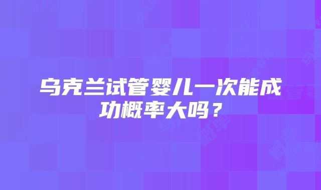 乌克兰试管婴儿一次能成功概率大吗?