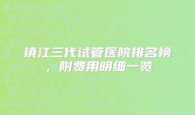 镇江三代试管医院排名榜，附费用明细一览