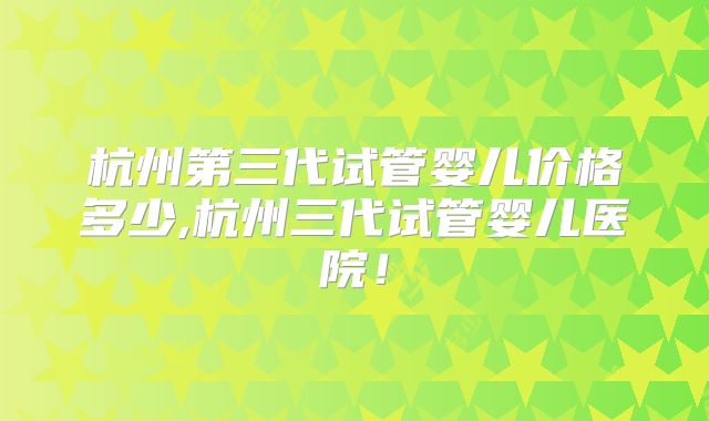 杭州第三代试管婴儿价格多少,杭州三代试管婴儿医院！