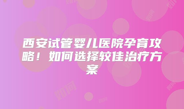 西安试管婴儿医院孕育攻略！如何选择较佳治疗方案