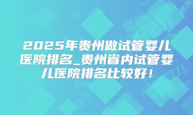 2025年贵州做试管婴儿医院排名_贵州省内试管婴儿医院排名比较好！
