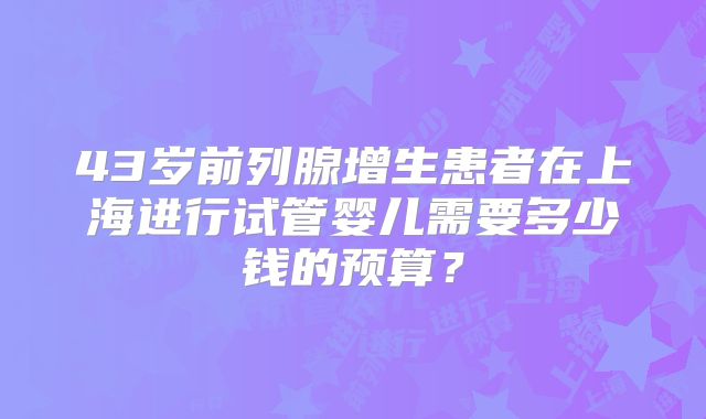 43岁前列腺增生患者在上海进行试管婴儿需要多少钱的预算?