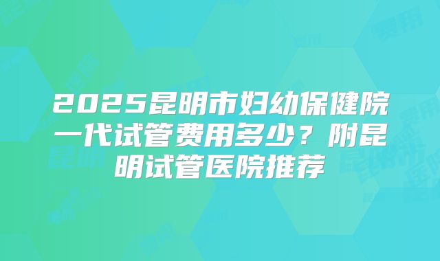 2025昆明市妇幼保健院一代试管费用多少？附昆明试管医院推荐