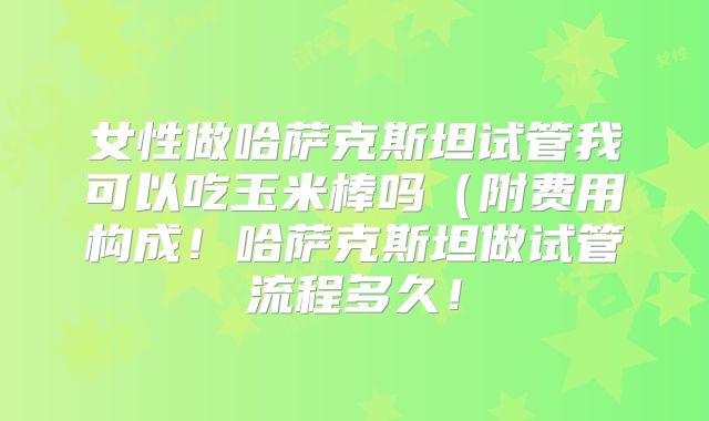 女性做哈萨克斯坦试管我可以吃玉米棒吗（附费用构成！哈萨克斯坦做试管流程多久！