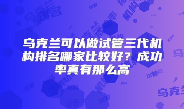 乌克兰可以做试管三代机构排名哪家比较好?成功率真有那么高