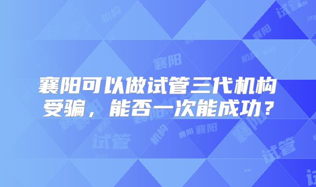 襄阳可以做试管三代机构受骗，能否一次能成功？
