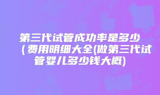 第三代试管成功率是多少（费用明细大全(做第三代试管婴儿多少钱大概)