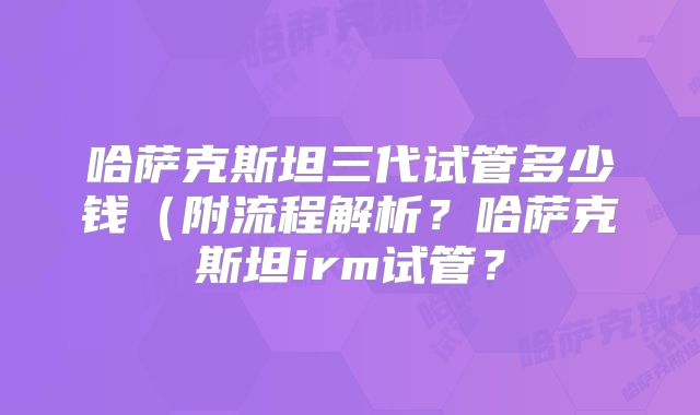哈萨克斯坦三代试管多少钱(附流程解析?哈萨克斯坦irm试管?