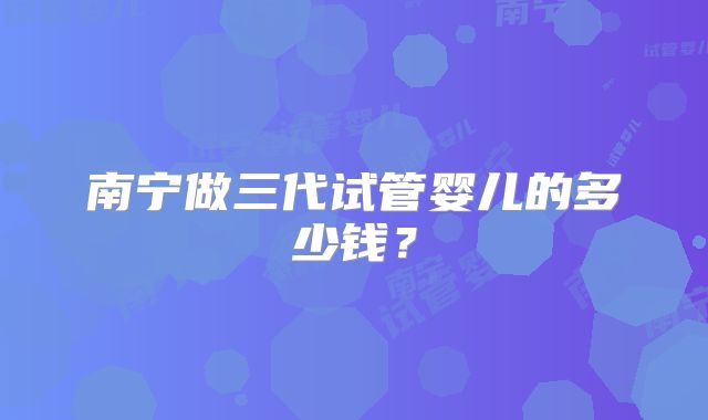 南宁做三代试管婴儿的多少钱?