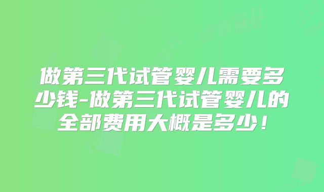 做第三代试管婴儿需要多少钱-做第三代试管婴儿的全部费用大概是多少!