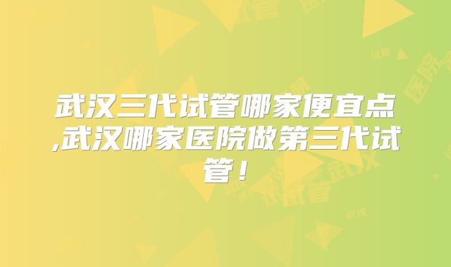 武汉三代试管哪家便宜点,武汉哪家医院做第三代试管！