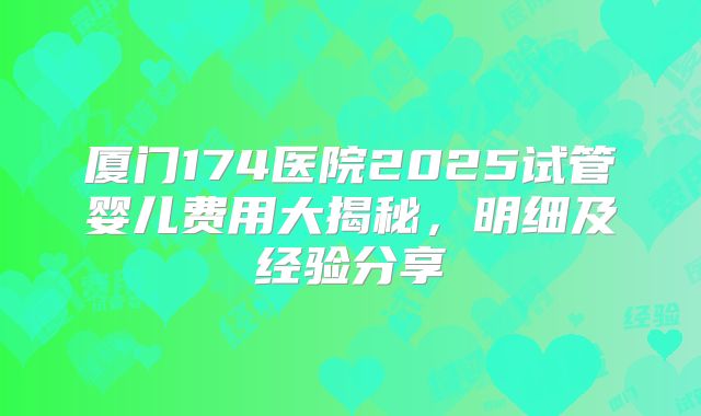 厦门174医院2025试管婴儿费用大揭秘，明细及经验分享