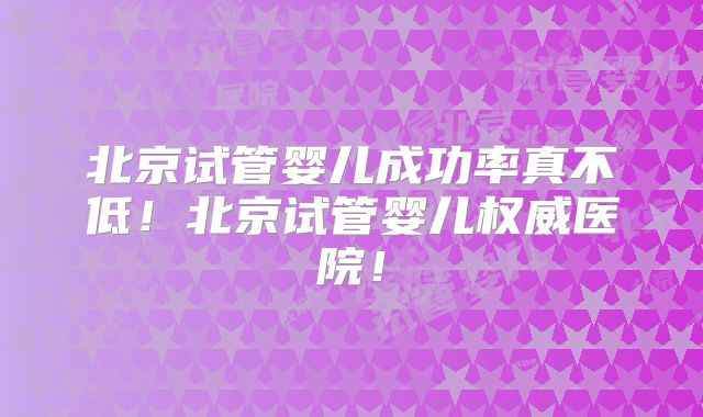 北京试管婴儿成功率真不低！北京试管婴儿权威医院！