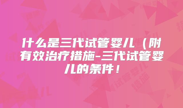 什么是三代试管婴儿（附有效治疗措施-三代试管婴儿的条件！