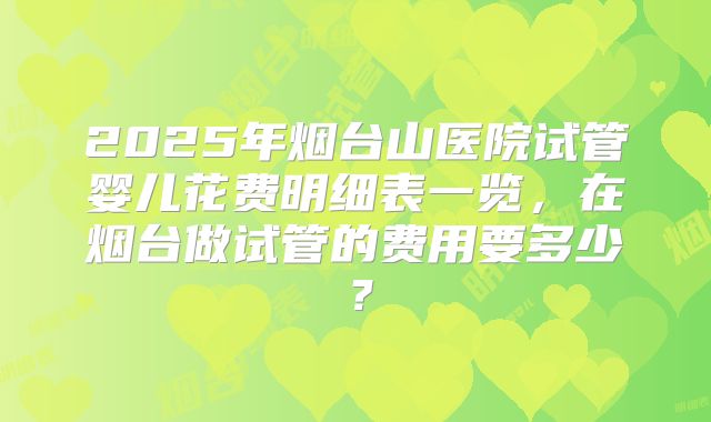 2025年烟台山医院试管婴儿花费明细表一览，在烟台做试管的费用要多少？