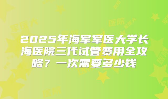 2025年海军军医大学长海医院三代试管费用全攻略?一次需要多少钱