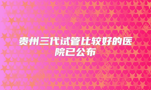 贵州三代试管比较好的医院已公布