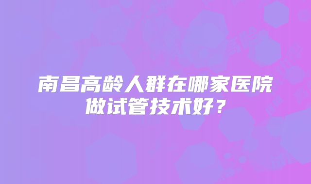 南昌高龄人群在哪家医院做试管技术好？