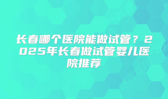 长春哪个医院能做试管?2025年长春做试管婴儿医院推荐