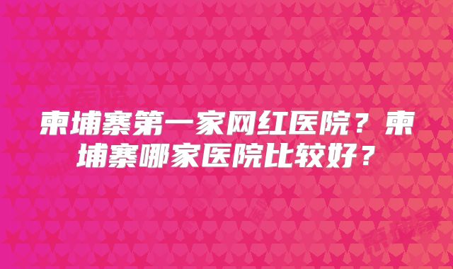 柬埔寨第一家网红医院？柬埔寨哪家医院比较好？