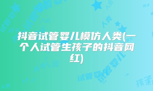 抖音试管婴儿模仿人类(一个人试管生孩子的抖音网红)