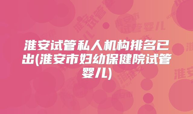 淮安试管私人机构排名已出(淮安市妇幼保健院试管婴儿)