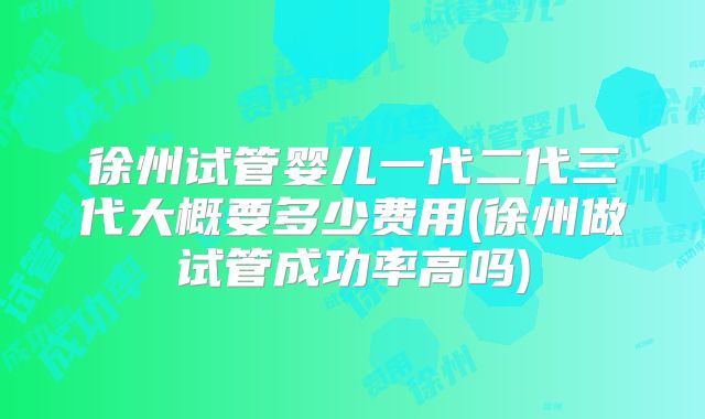徐州试管婴儿一代二代三代大概要多少费用(徐州做试管成功率高吗)