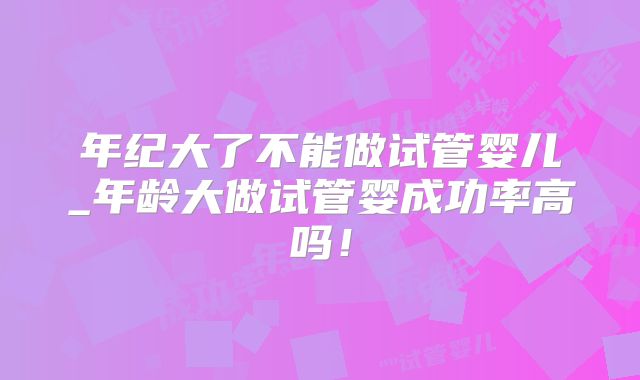 年纪大了不能做试管婴儿_年龄大做试管婴成功率高吗！