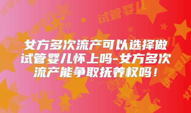 女方多次流产可以选择做试管婴儿怀上吗-女方多次流产能争取抚养权吗！