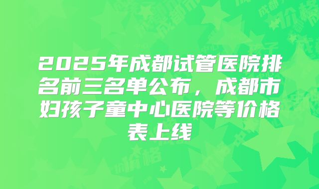 2025年成都试管医院排名前三名单公布，成都市妇孩子童中心医院等价格表上线