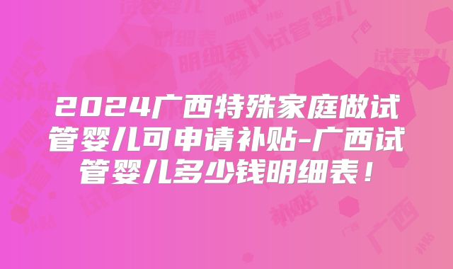 2024广西特殊家庭做试管婴儿可申请补贴-广西试管婴儿多少钱明细表！
