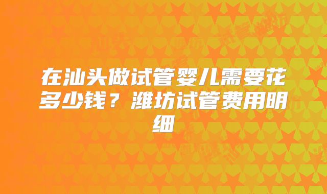 在汕头做试管婴儿需要花多少钱？潍坊试管费用明细
