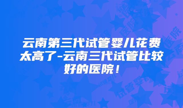 云南第三代试管婴儿花费太高了-云南三代试管比较好的医院!