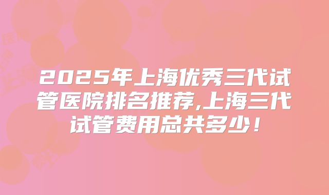 2025年上海优秀三代试管医院排名推荐,上海三代试管费用总共多少！