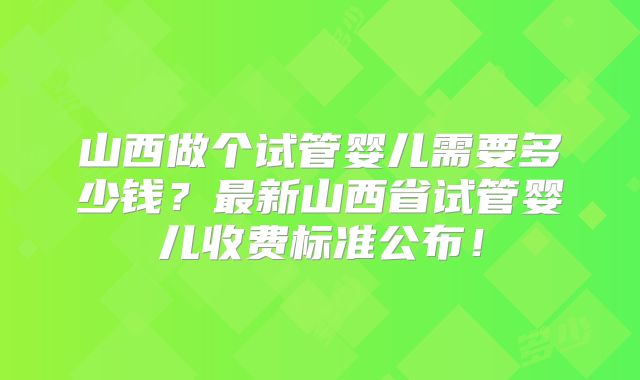 山西做个试管婴儿需要多少钱？最新山西省试管婴儿收费标准公布！